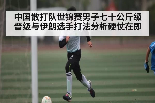 中国散打队世锦赛男子七十公斤级晋级与伊朗选手打法分析硬仗在即