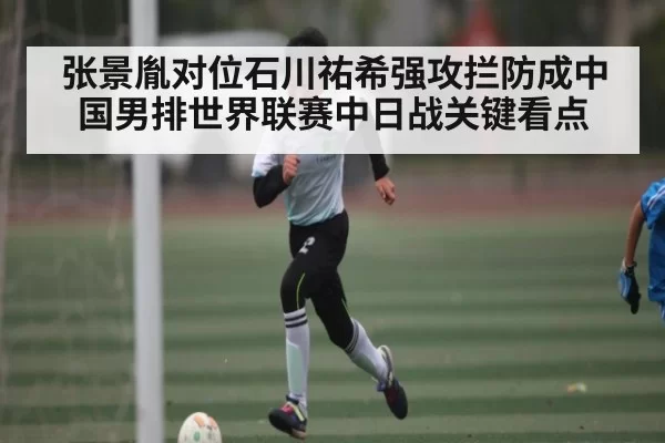 张景胤对位石川祐希强攻拦防成中国男排世界联赛中日战关键看点